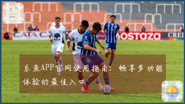 乐鱼APP官网使用指南：畅享多功能体验的最佳入口