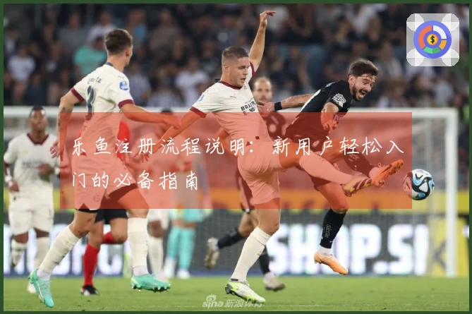 乐鱼注册流程说明：新用户轻松入门的必备指南