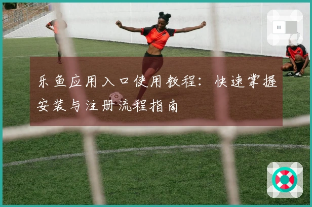 乐鱼应用入口使用教程：快速掌握安装与注册流程指南