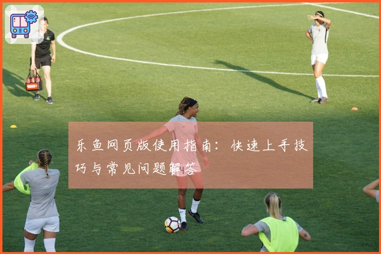 乐鱼网页版使用指南：快速上手技巧与常见问题解答