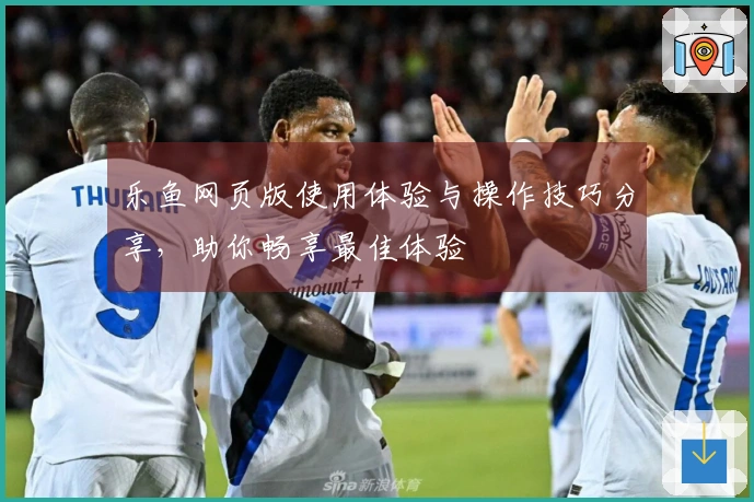 乐鱼网页版使用体验与操作技巧分享，助你畅享最佳体验