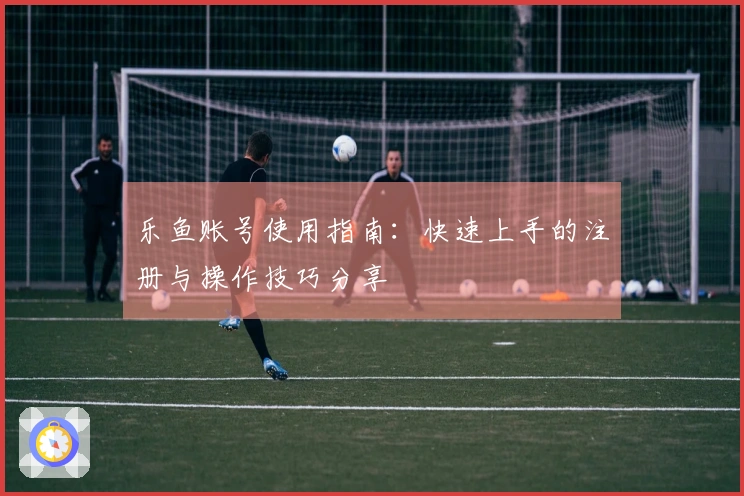 乐鱼账号使用指南：快速上手的注册与操作技巧分享